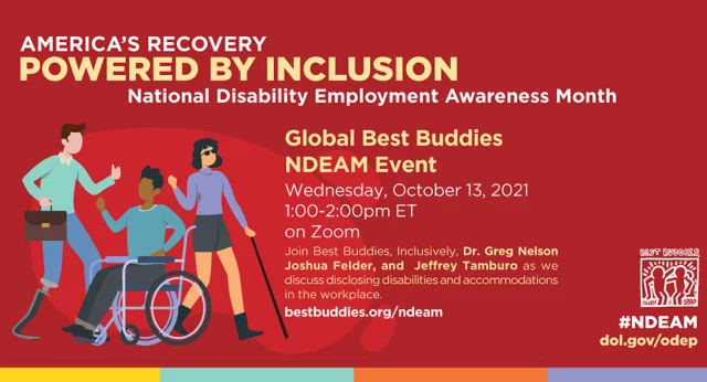America's Recovery Powered by Inclusion Global Best Buddies NDEAM Event Wednesday, October 13, 2021 1-2 PM EST on Zoom Join Best Buddies, Inclusively, Dr. Greg Nelson, Joshua Felder, and Jeffrey Tamburo as we discuss disclosing disabilities and accommodations in the workplace. Visit Bestbuddies.org/NDEAM
